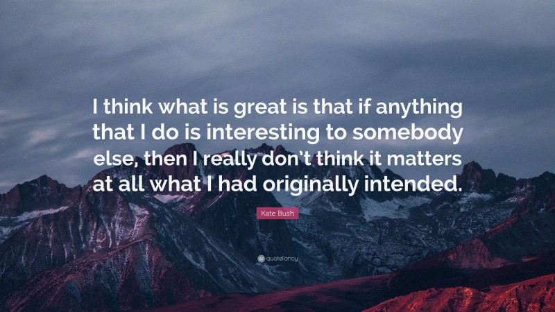 Kate Bush Quote: “I think what is great is that if anything that I do is interesting to somebody else, then I really don’t think it matters at all what I had originally intended.”