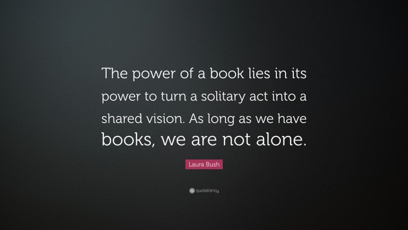 Laura Bush Quote: “The power of a book lies in its power to turn a solitary act into a shared vision. As long as we have books, we are not alone.”