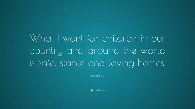 Laura Bush Quote: “What I want for children in our country and around the world is safe, stable and loving homes.”