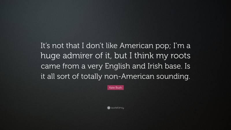 Kate Bush Quote: “It’s not that I don’t like American pop; I’m a huge admirer of it, but I think my roots came from a very English and Irish base. Is it all sort of totally non-American sounding.”