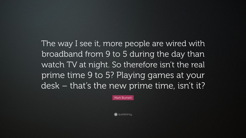 Mark Burnett Quote: “The way I see it, more people are wired with broadband from 9 to 5 during the day than watch TV at night. So therefore isn’t the real prime time 9 to 5? Playing games at your desk – that’s the new prime time, isn’t it?”