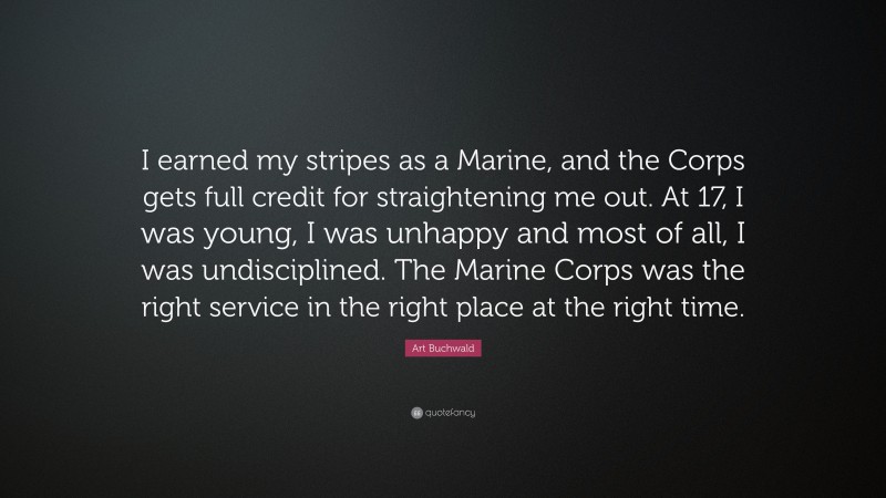 Art Buchwald Quote: “I earned my stripes as a Marine, and the Corps gets full credit for straightening me out. At 17, I was young, I was unhappy and most of all, I was undisciplined. The Marine Corps was the right service in the right place at the right time.”