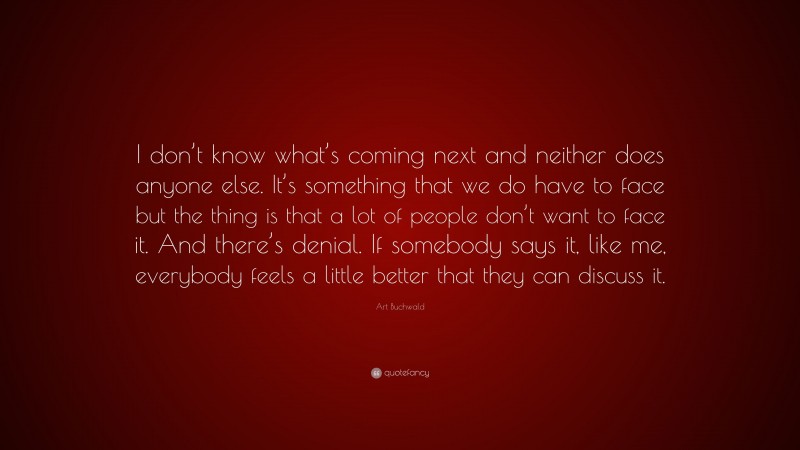 Art Buchwald Quote: “I don’t know what’s coming next and neither does anyone else. It’s something that we do have to face but the thing is that a lot of people don’t want to face it. And there’s denial. If somebody says it, like me, everybody feels a little better that they can discuss it.”