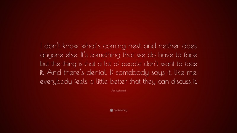 Art Buchwald Quote: “I don’t know what’s coming next and neither does anyone else. It’s something that we do have to face but the thing is that a lot of people don’t want to face it. And there’s denial. If somebody says it, like me, everybody feels a little better that they can discuss it.”