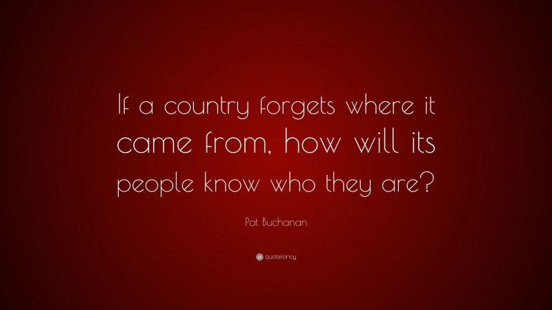 Pat Buchanan Quote: “If a country forgets where it came from, how will its people know who they are?”