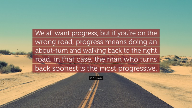 C. S. Lewis Quote: “We all want progress, but if you’re on the wrong road, progress means doing an about-turn and walking back to the right road; in that case, the man who turns back soonest is the most progressive.”
