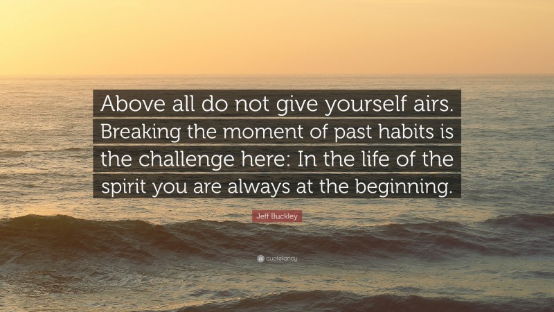 Jeff Buckley Quote: “Above all do not give yourself airs. Breaking the moment of past habits is the challenge here: In the life of the spirit you are always at the beginning.”
