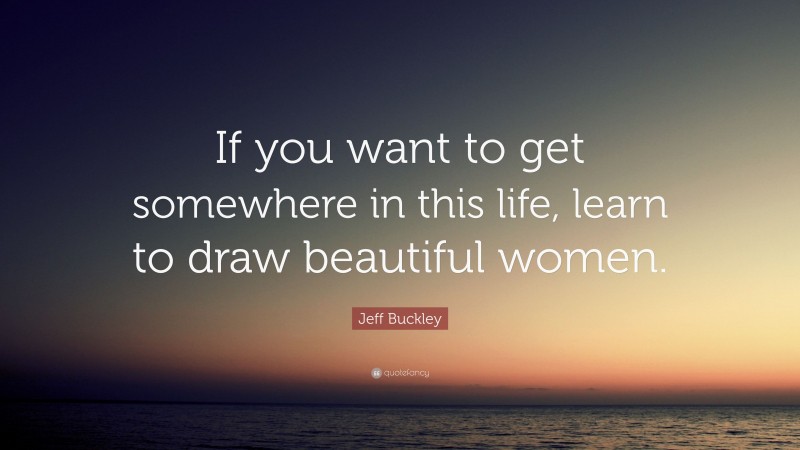 Jeff Buckley Quote: “If you want to get somewhere in this life, learn to draw beautiful women.”