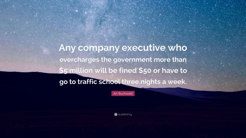 Art Buchwald Quote: “Any company executive who overcharges the government more than $5 million will be fined $50 or have to go to traffic school three nights a week.”