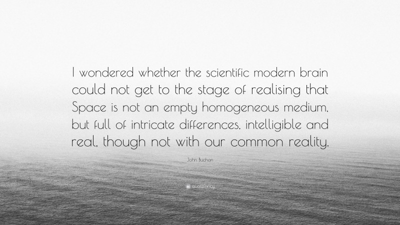 John Buchan Quote: “I wondered whether the scientific modern brain could not get to the stage of realising that Space is not an empty homogeneous medium, but full of intricate differences, intelligible and real, though not with our common reality.”