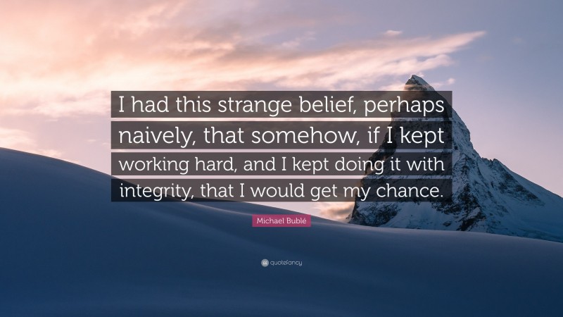 Michael Bublé Quote: “I had this strange belief, perhaps naively, that somehow, if I kept working hard, and I kept doing it with integrity, that I would get my chance.”