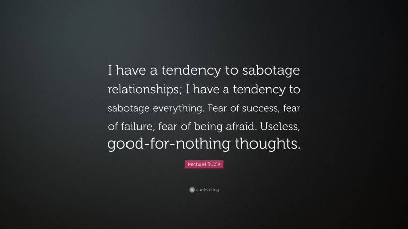 Michael Bublé Quote: “I have a tendency to sabotage relationships; I have a tendency to sabotage everything. Fear of success, fear of failure, fear of being afraid. Useless, good-for-nothing thoughts.”