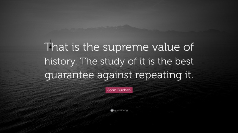 John Buchan Quote: “That is the supreme value of history. The study of it is the best guarantee against repeating it.”