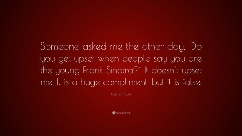 Michael Bublé Quote: “Someone asked me the other day, ‘Do you get upset when people say you are the young Frank Sinatra?’ It doesn’t upset me. It is a huge compliment, but it is false.”