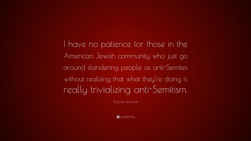 Zbigniew Brzezinski Quote: “I have no patience for those in the American Jewish community who just go around slandering people as anti-Semites without realizing that what they’re doing is really trivializing anti-Semitism.”