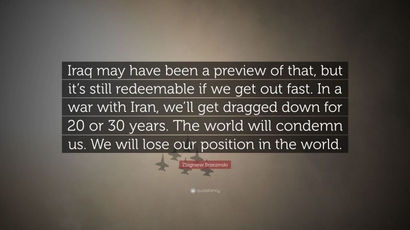 Zbigniew Brzezinski Quote: “Iraq may have been a preview of that, but it’s still redeemable if we get out fast. In a war with Iran, we’ll get dragged down for 20 or 30 years. The world will condemn us. We will lose our position in the world.”