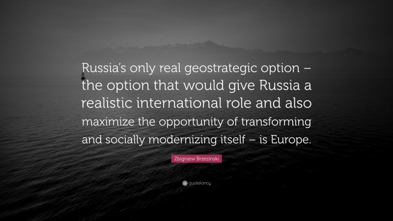 Zbigniew Brzezinski Quote: “Russia’s only real geostrategic option – the option that would give Russia a realistic international role and also maximize the opportunity of transforming and socially modernizing itself – is Europe.”