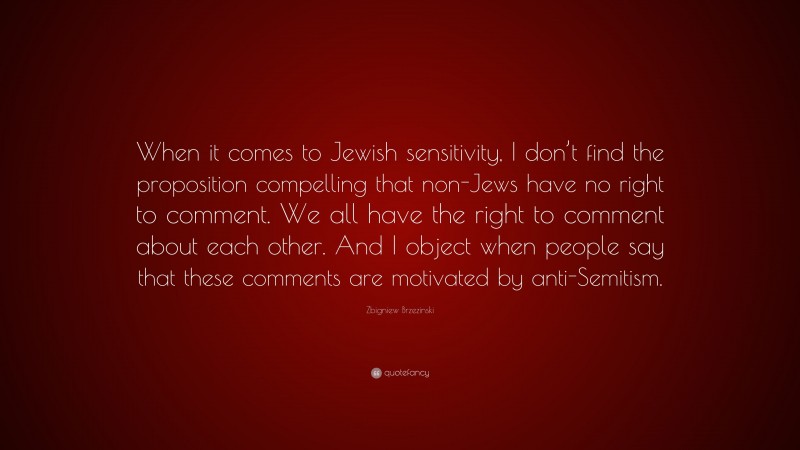 Zbigniew Brzezinski Quote: “When it comes to Jewish sensitivity, I don’t find the proposition compelling that non-Jews have no right to comment. We all have the right to comment about each other. And I object when people say that these comments are motivated by anti-Semitism.”