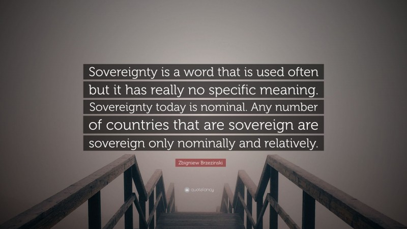 Zbigniew Brzezinski Quote: “Sovereignty is a word that is used often but it has really no specific meaning. Sovereignty today is nominal. Any number of countries that are sovereign are sovereign only nominally and relatively.”