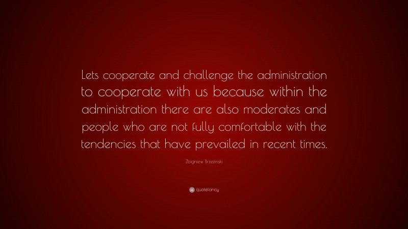 Zbigniew Brzezinski Quote: “Lets cooperate and challenge the administration to cooperate with us because within the administration there are also moderates and people who are not fully comfortable with the tendencies that have prevailed in recent times.”
