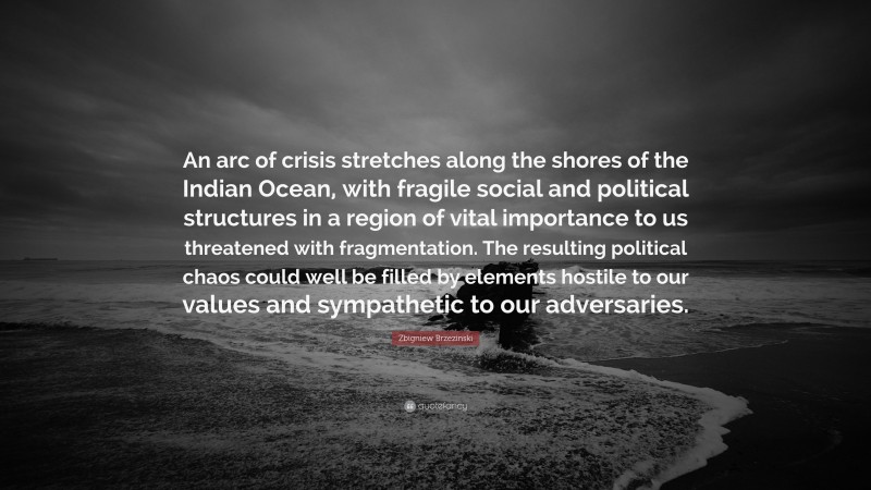Zbigniew Brzezinski Quote: “An arc of crisis stretches along the shores of the Indian Ocean, with fragile social and political structures in a region of vital importance to us threatened with fragmentation. The resulting political chaos could well be filled by elements hostile to our values and sympathetic to our adversaries.”