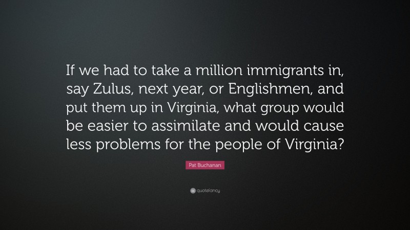 Pat Buchanan Quote: “If we had to take a million immigrants in, say Zulus, next year, or Englishmen, and put them up in Virginia, what group would be easier to assimilate and would cause less problems for the people of Virginia?”
