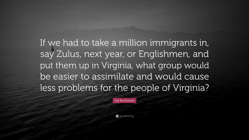 Pat Buchanan Quote: “If we had to take a million immigrants in, say Zulus, next year, or Englishmen, and put them up in Virginia, what group would be easier to assimilate and would cause less problems for the people of Virginia?”