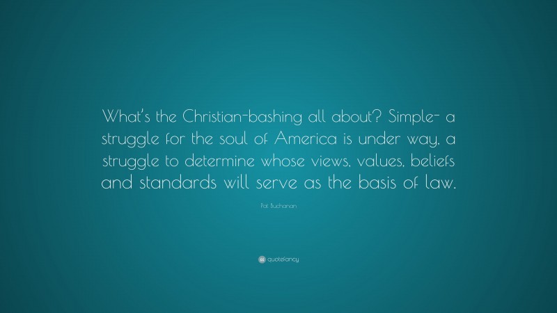 Pat Buchanan Quote: “What’s the Christian-bashing all about? Simple- a struggle for the soul of America is under way, a struggle to determine whose views, values, beliefs and standards will serve as the basis of law.”