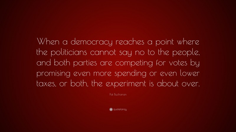 Pat Buchanan Quote: “When a democracy reaches a point where the politicians cannot say no to the people, and both parties are competing for votes by promising even more spending or even lower taxes, or both, the experiment is about over.”