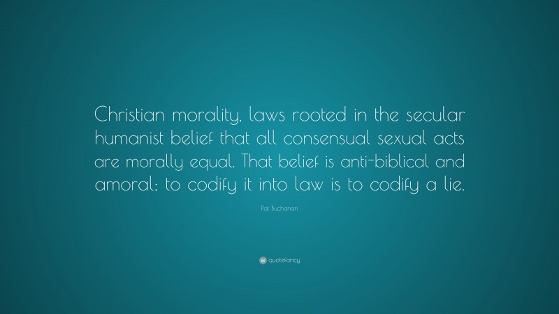 Pat Buchanan Quote: “Christian morality, laws rooted in the secular humanist belief that all consensual sexual acts are morally equal. That belief is anti-biblical and amoral; to codify it into law is to codify a lie.”