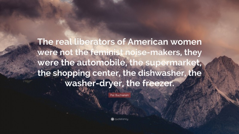 Pat Buchanan Quote: “The real liberators of American women were not the feminist noise-makers, they were the automobile, the supermarket, the shopping center, the dishwasher, the washer-dryer, the freezer.”