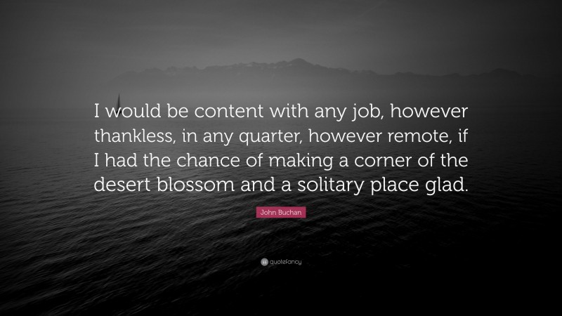 John Buchan Quote: “I would be content with any job, however thankless, in any quarter, however remote, if I had the chance of making a corner of the desert blossom and a solitary place glad.”
