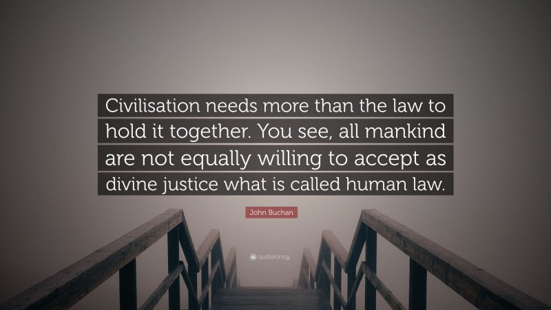 John Buchan Quote: “Civilisation needs more than the law to hold it together. You see, all mankind are not equally willing to accept as divine justice what is called human law.”
