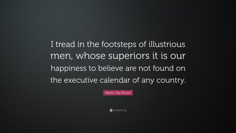 Martin Van Buren Quote: “I tread in the footsteps of illustrious men, whose superiors it is our happiness to believe are not found on the executive calendar of any country.”