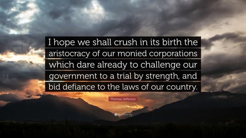 Thomas Jefferson Quote: “I hope we shall crush in its birth the aristocracy of our monied corporations which dare already to challenge our government to a trial by strength, and bid defiance to the laws of our country.”