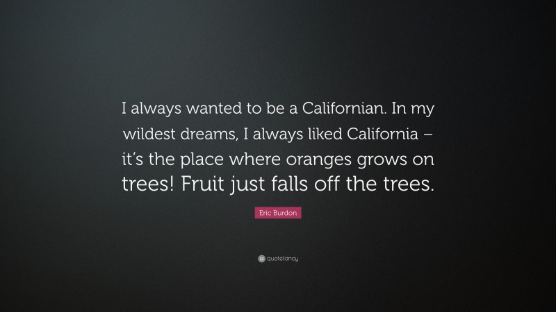 Eric Burdon Quote: “I always wanted to be a Californian. In my wildest dreams, I always liked California – it’s the place where oranges grows on trees! Fruit just falls off the trees.”