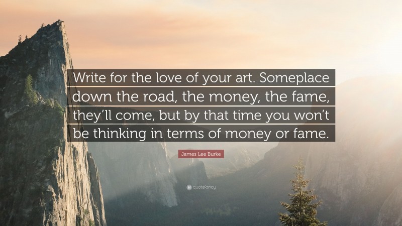 James Lee Burke Quote: “Write for the love of your art. Someplace down the road, the money, the fame, they’ll come, but by that time you won’t be thinking in terms of money or fame.”