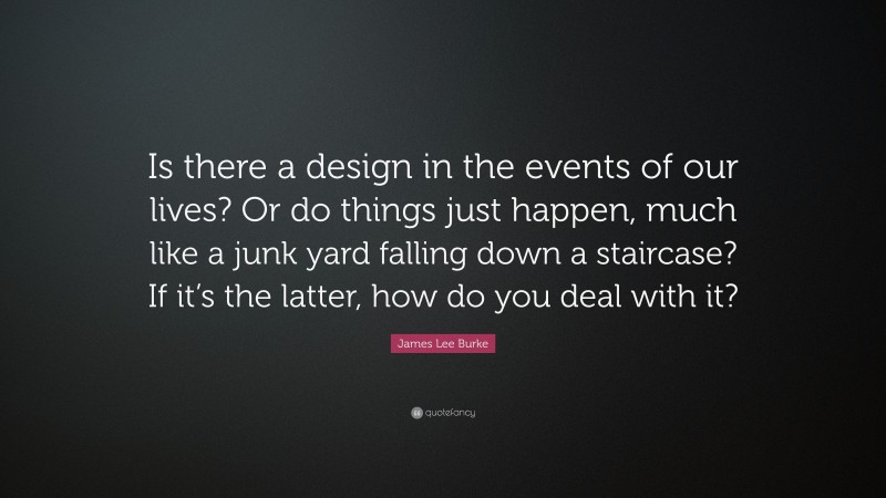 James Lee Burke Quote: “Is there a design in the events of our lives? Or do things just happen, much like a junk yard falling down a staircase? If it’s the latter, how do you deal with it?”