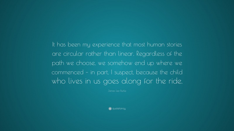 James Lee Burke Quote: “It has been my experience that most human stories are circular rather than linear. Regardless of the path we choose, we somehow end up where we commenced – in part, I suspect, because the child who lives in us goes along for the ride.”