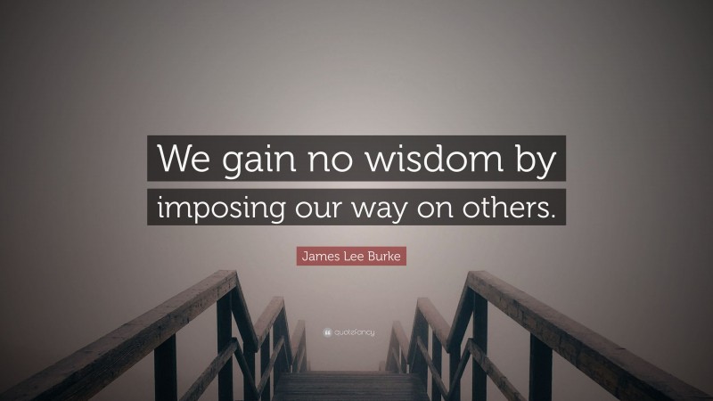 James Lee Burke Quote: “We gain no wisdom by imposing our way on others.”