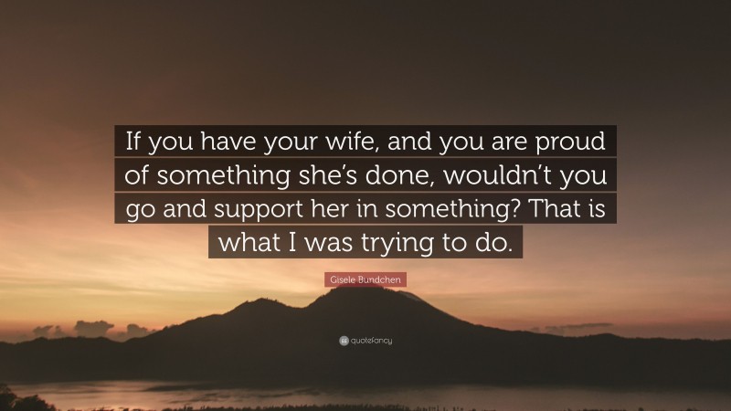 Gisele Bundchen Quote: “If you have your wife, and you are proud of something she’s done, wouldn’t you go and support her in something? That is what I was trying to do.”