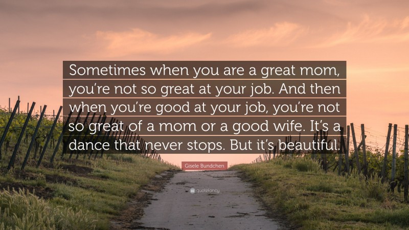 Gisele Bundchen Quote: “Sometimes when you are a great mom, you’re not so great at your job. And then when you’re good at your job, you’re not so great of a mom or a good wife. It’s a dance that never stops. But it’s beautiful.”