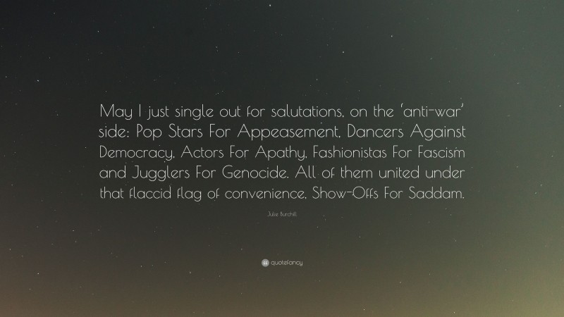 Julie Burchill Quote: “May I just single out for salutations, on the ‘anti-war’ side: Pop Stars For Appeasement, Dancers Against Democracy, Actors For Apathy, Fashionistas For Fascism and Jugglers For Genocide. All of them united under that flaccid flag of convenience, Show-Offs For Saddam.”