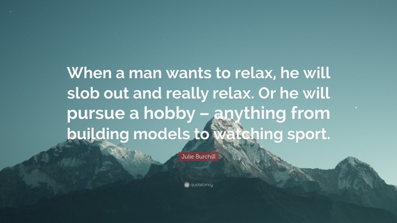 Julie Burchill Quote: “When a man wants to relax, he will slob out and really relax. Or he will pursue a hobby – anything from building models to watching sport.”
