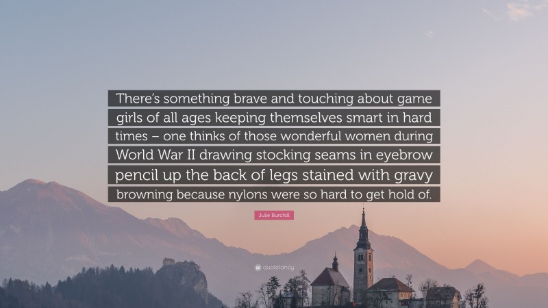 Julie Burchill Quote: “There’s something brave and touching about game girls of all ages keeping themselves smart in hard times – one thinks of those wonderful women during World War II drawing stocking seams in eyebrow pencil up the back of legs stained with gravy browning because nylons were so hard to get hold of.”