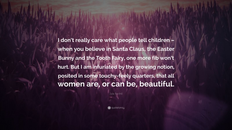 Julie Burchill Quote: “I don’t really care what people tell children – when you believe in Santa Claus, the Easter Bunny and the Tooth Fairy, one more fib won’t hurt. But I am infuriated by the growing notion, posited in some touchy-feely quarters, that all women are, or can be, beautiful.”