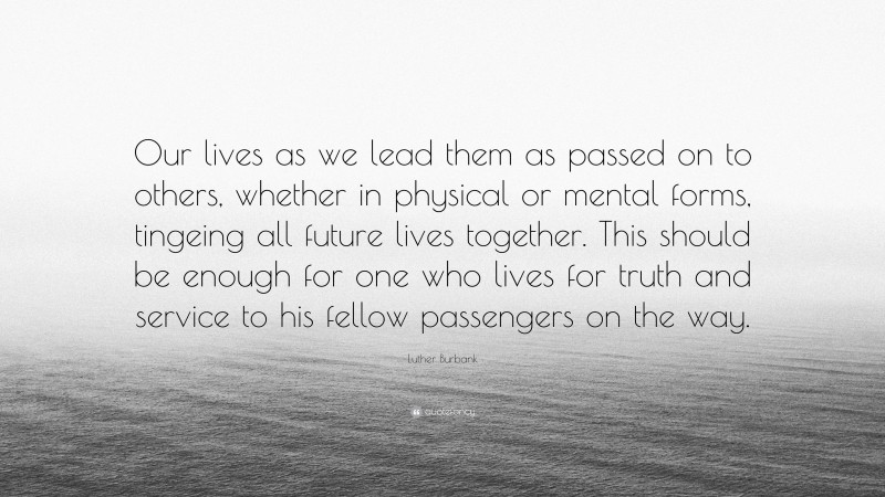 Luther Burbank Quote: “Our lives as we lead them as passed on to others, whether in physical or mental forms, tingeing all future lives together. This should be enough for one who lives for truth and service to his fellow passengers on the way.”