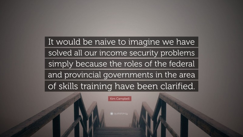Kim Campbell Quote: “It would be naive to imagine we have solved all our income security problems simply because the roles of the federal and provincial governments in the area of skills training have been clarified.”