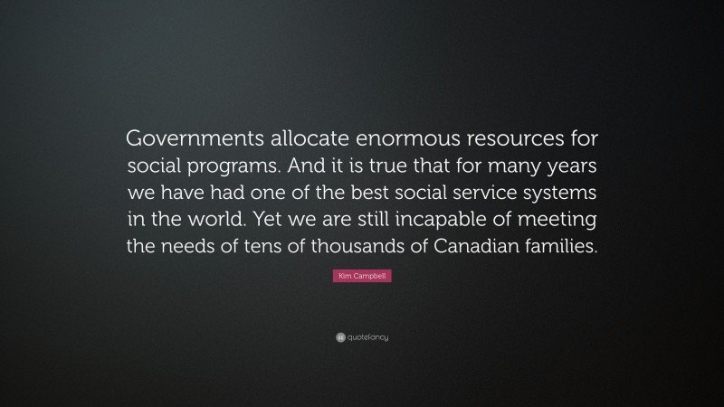 Kim Campbell Quote: “Governments allocate enormous resources for social programs. And it is true that for many years we have had one of the best social service systems in the world. Yet we are still incapable of meeting the needs of tens of thousands of Canadian families.”