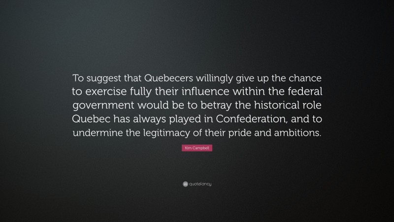 Kim Campbell Quote: “To suggest that Quebecers willingly give up the chance to exercise fully their influence within the federal government would be to betray the historical role Quebec has always played in Confederation, and to undermine the legitimacy of their pride and ambitions.”